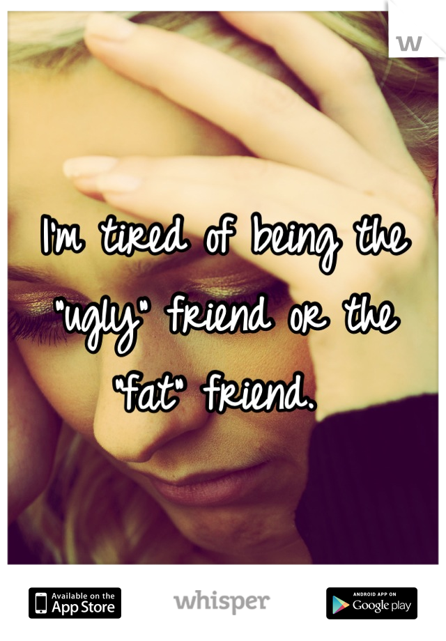 I'm tired of being the "ugly" friend or the "fat" friend. 