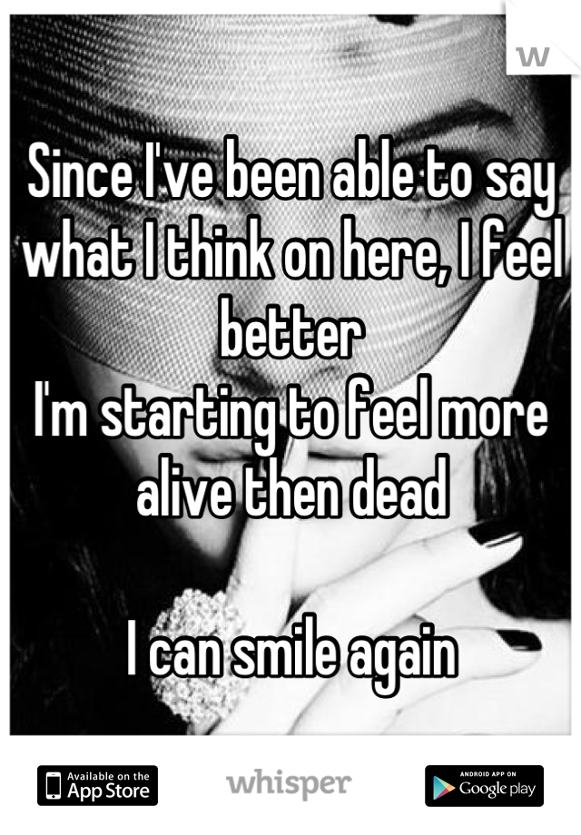 Since I've been able to say what I think on here, I feel better
I'm starting to feel more alive then dead

I can smile again