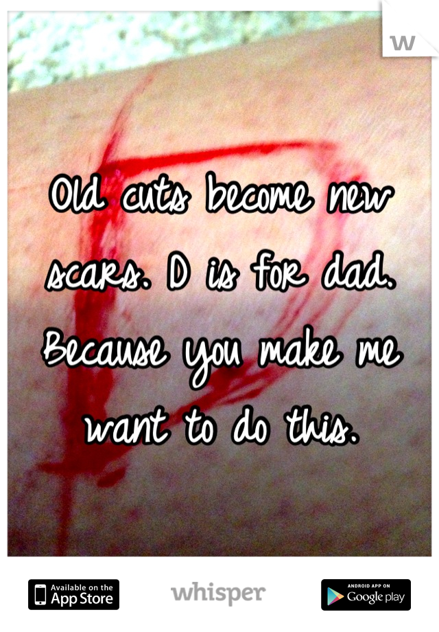 Old cuts become new scars. D is for dad. Because you make me want to do this.