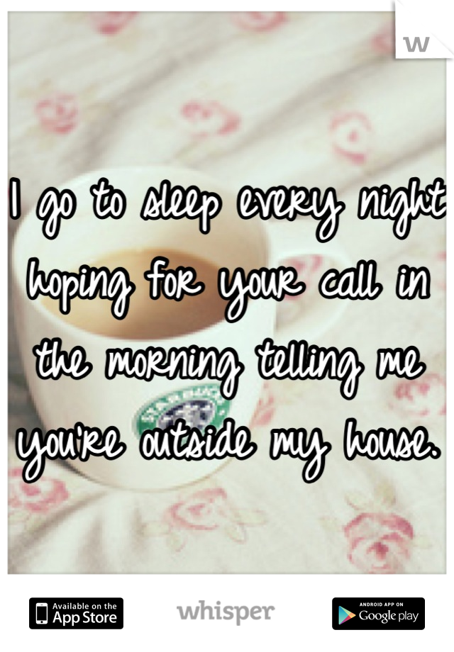 I go to sleep every night hoping for your call in the morning telling me you're outside my house. 
