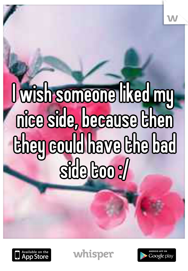 I wish someone liked my nice side, because then they could have the bad side too :/