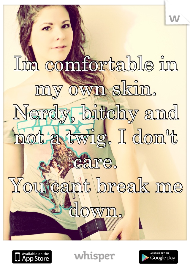 Im comfortable in my own skin. Nerdy, bitchy and not a twig. I don't care. 
You cant break me down.