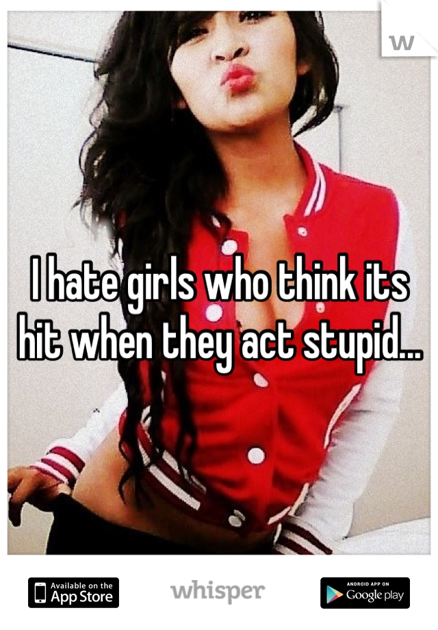 I hate girls who think its hit when they act stupid...