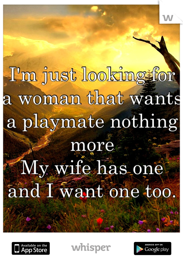 I'm just looking for a woman that wants a playmate nothing more 
My wife has one and I want one too.