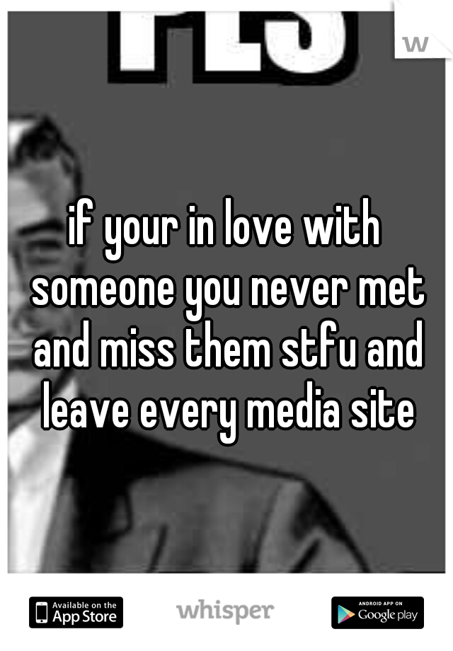 if your in love with someone you never met and miss them stfu and leave every media site
