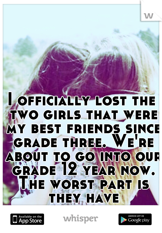 I officially lost the two girls that were my best friends since grade three. We're about to go into our grade 12 year now. The worst part is they have eachother...