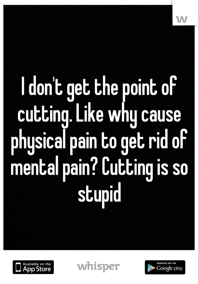 I don't get the point of cutting. Like why cause physical pain to get rid of mental pain? Cutting is so stupid