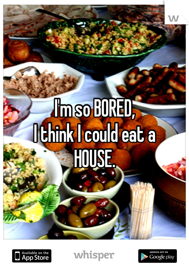 I'm so BORED, 
I think I could eat a 
HOUSE.