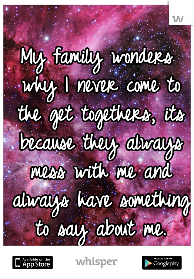 My family wonders why I never come to the get togethers, its because they always mess with me and always have something to say about me.