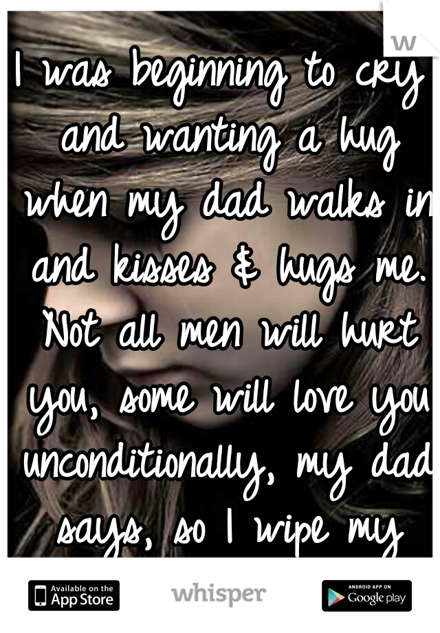 I was beginning to cry and wanting a hug when my dad walks in and kisses & hugs me. Not all men will hurt you, some will love you unconditionally, my dad says, so I wipe my tears and I believe him.