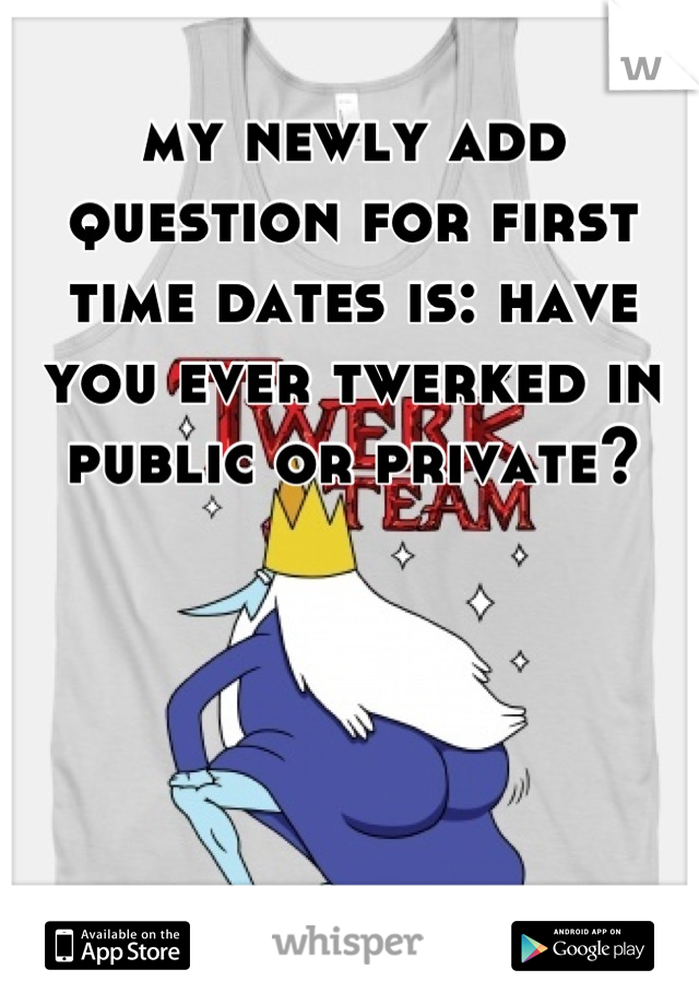 my newly add question for first time dates is: have you ever twerked in public or private?