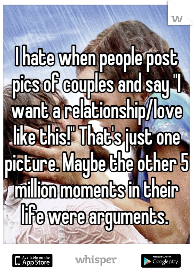 I hate when people post pics of couples and say "I want a relationship/love like this!" That's just one picture. Maybe the other 5 million moments in their life were arguments. 