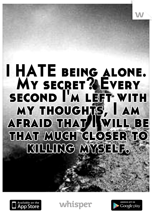 I HATE being alone. My secret? Every second I'm left with my thoughts, I am afraid that I will be that much closer to killing myself.