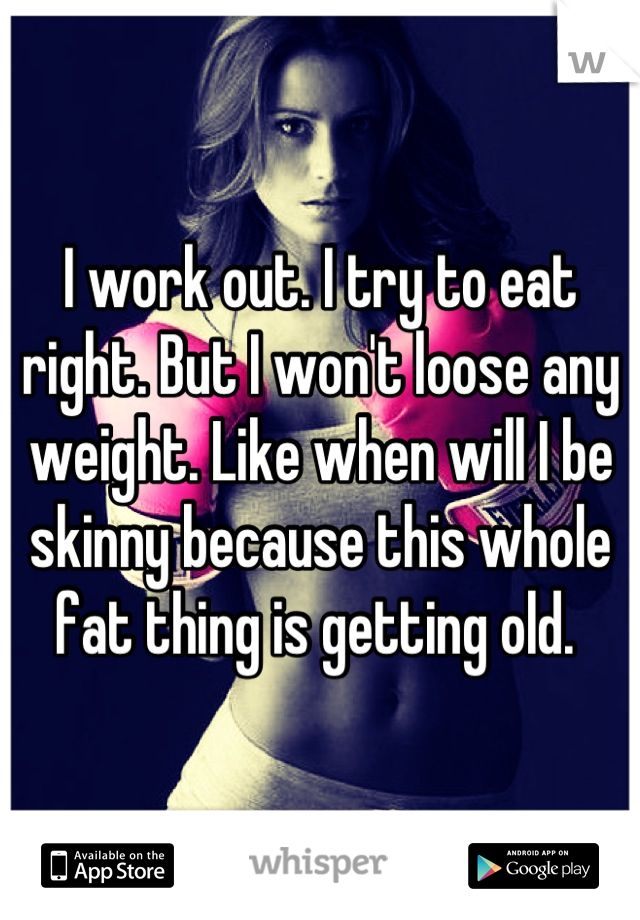 I work out. I try to eat right. But I won't loose any weight. Like when will I be skinny because this whole fat thing is getting old. 