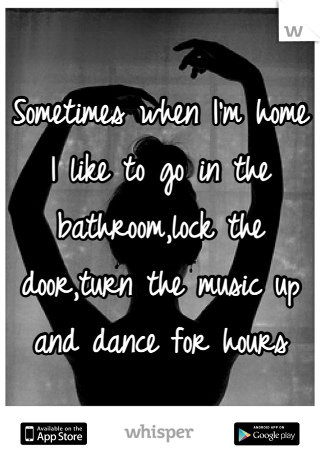 Sometimes when I'm home I like to go in the bathroom,lock the door,turn the music up and dance for hours