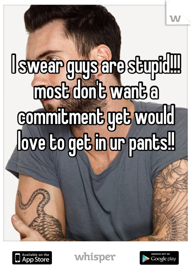 I swear guys are stupid!!! most don't want a commitment yet would love to get in ur pants!!
