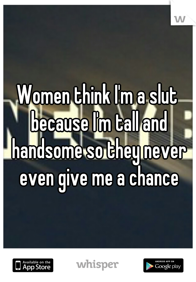 Women think I'm a slut because I'm tall and handsome so they never even give me a chance