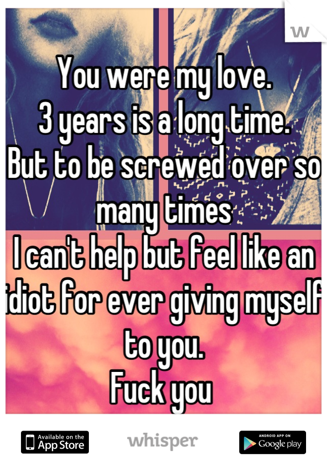You were my love. 
3 years is a long time.
But to be screwed over so many times
I can't help but feel like an idiot for ever giving myself to you.
Fuck you 