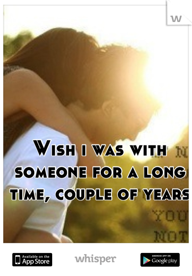 Wish i was with someone for a long time, couple of years