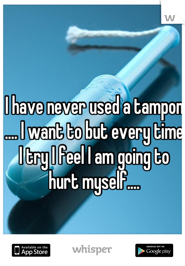 I have never used a tampon .... I want to but every time I try I feel I am going to hurt myself....