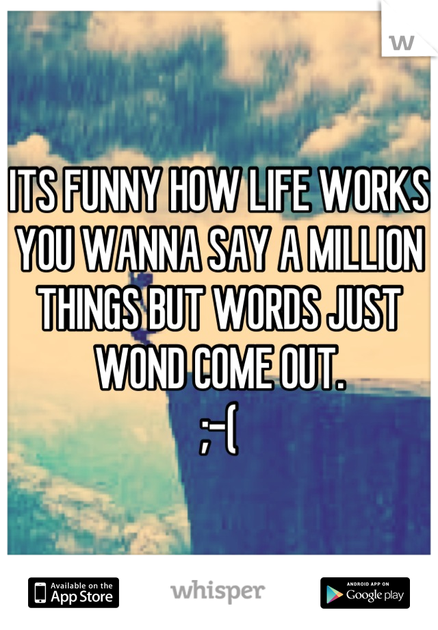 ITS FUNNY HOW LIFE WORKS
YOU WANNA SAY A MILLION THINGS BUT WORDS JUST WOND COME OUT.
;-(
