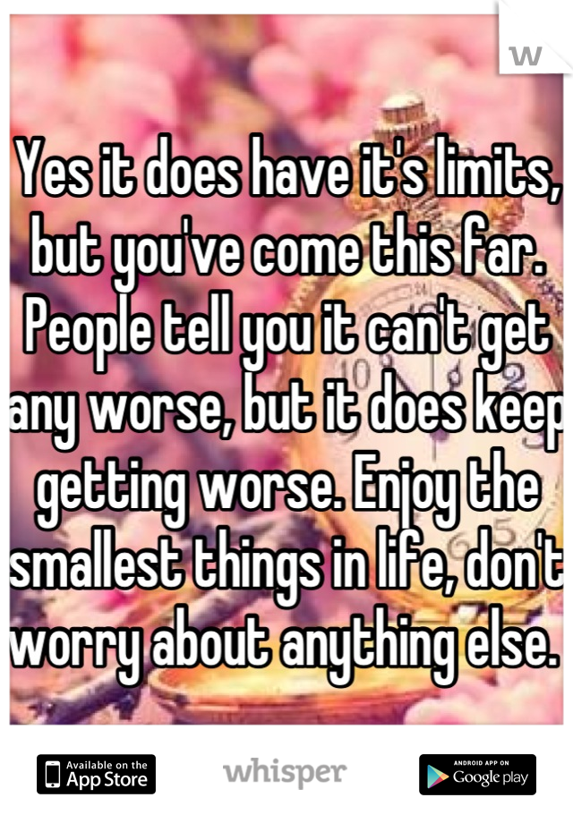 Yes it does have it's limits, but you've come this far. People tell you it can't get any worse, but it does keep getting worse. Enjoy the smallest things in life, don't worry about anything else. 