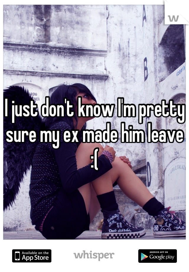 I just don't know I'm pretty sure my ex made him leave :(