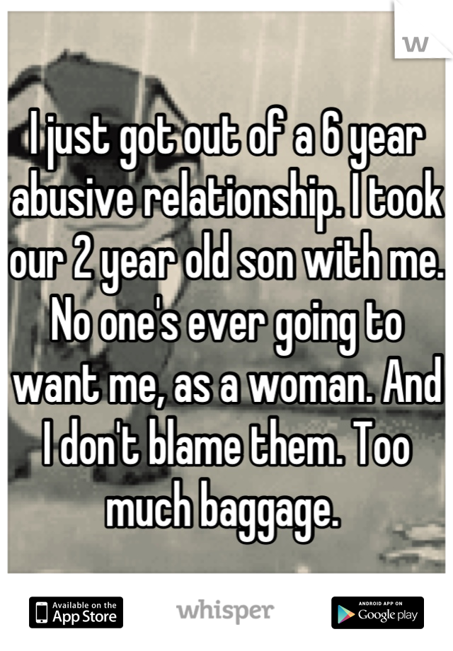 I just got out of a 6 year abusive relationship. I took our 2 year old son with me. No one's ever going to want me, as a woman. And I don't blame them. Too much baggage. 