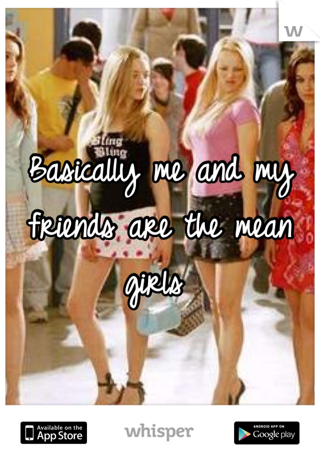 Basically me and my friends are the mean girls 