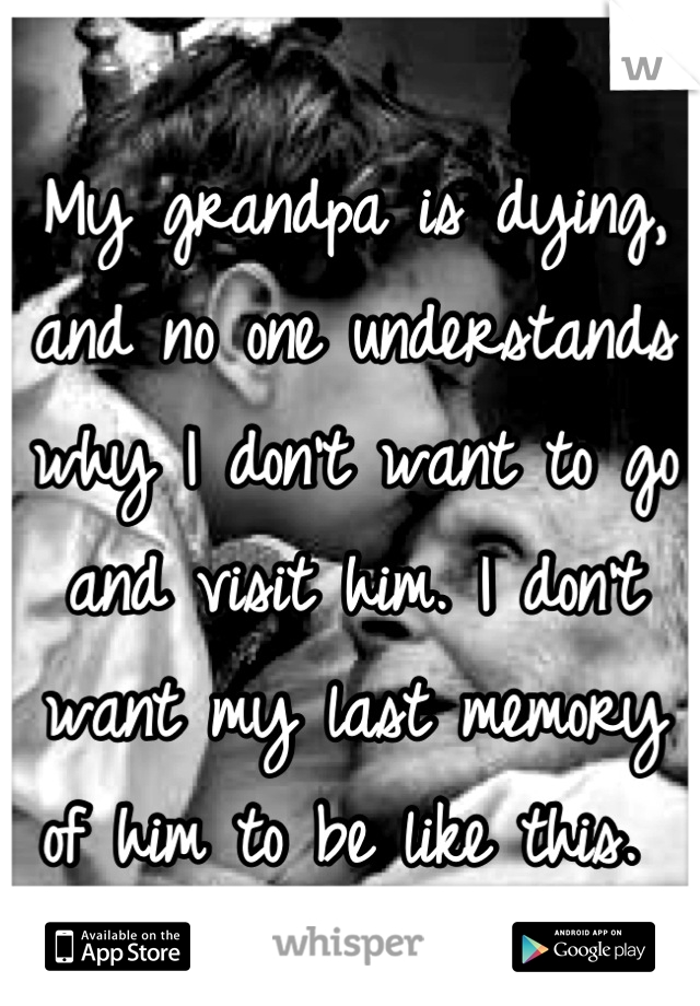 My grandpa is dying, and no one understands why I don't want to go and visit him. I don't want my last memory of him to be like this. 