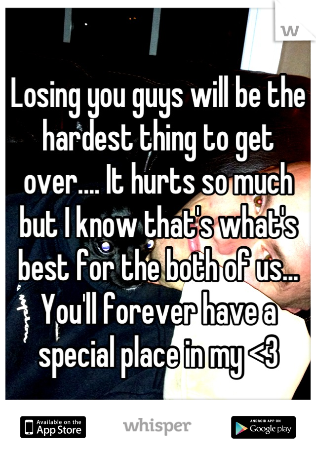 Losing you guys will be the hardest thing to get over.... It hurts so much but I know that's what's best for the both of us... You'll forever have a special place in my <3