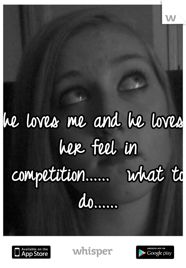 he loves me and he loves her feel in competition......
 what to do......
