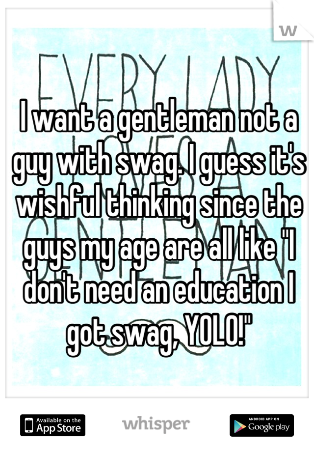 I want a gentleman not a guy with swag. I guess it's wishful thinking since the guys my age are all like "I don't need an education I got swag, YOLO!"