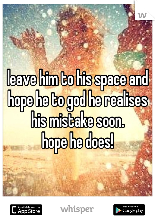 leave him to his space and hope he to god he realises his mistake soon. 
hope he does!