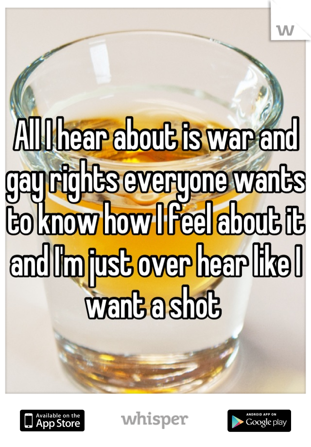 All I hear about is war and gay rights everyone wants to know how I feel about it and I'm just over hear like I want a shot 
