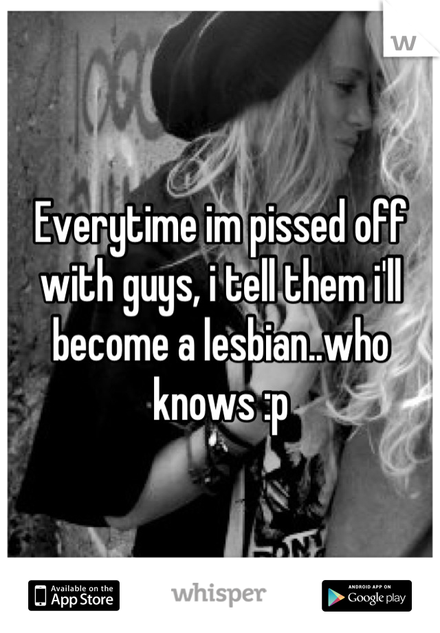 Everytime im pissed off with guys, i tell them i'll become a lesbian..who knows :p