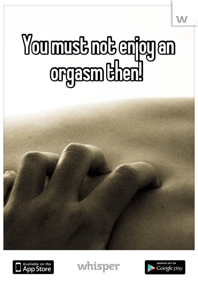 You must not enjoy an orgasm then! 
