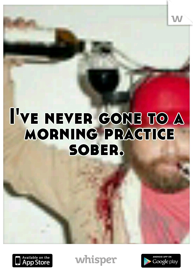 I've never gone to a morning practice sober. 