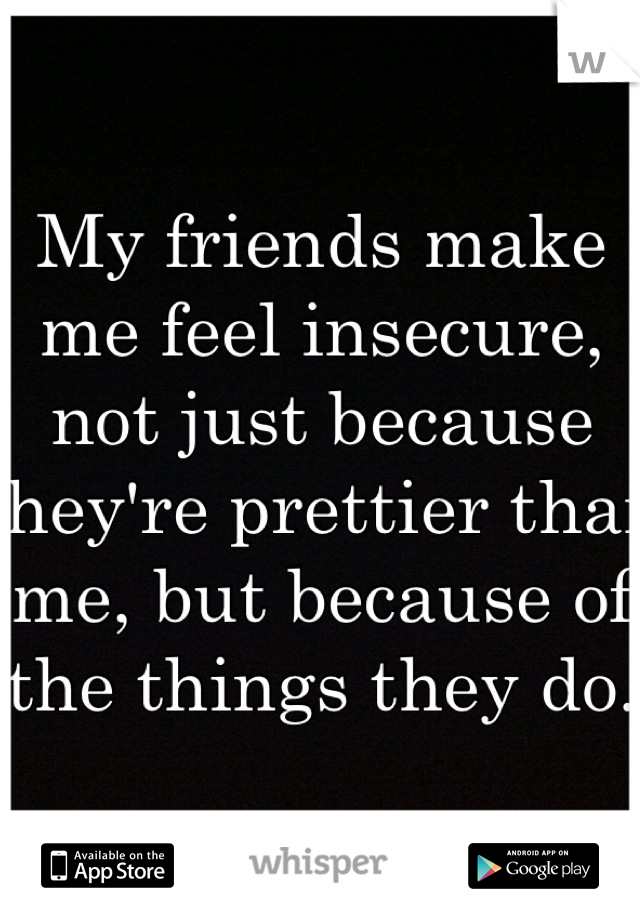 My friends make me feel insecure, not just because they're prettier than me, but because of the things they do.