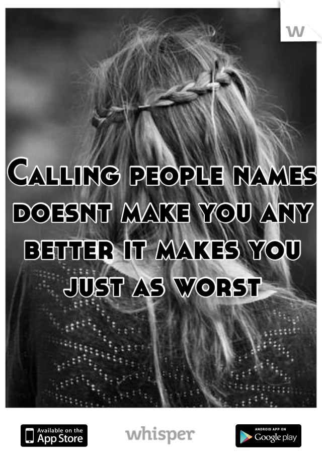 Calling people names doesnt make you any better it makes you just as worst