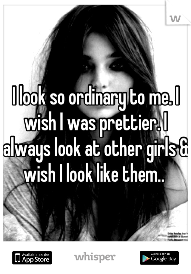 I look so ordinary to me. I wish I was prettier. I always look at other girls & wish I look like them.. 