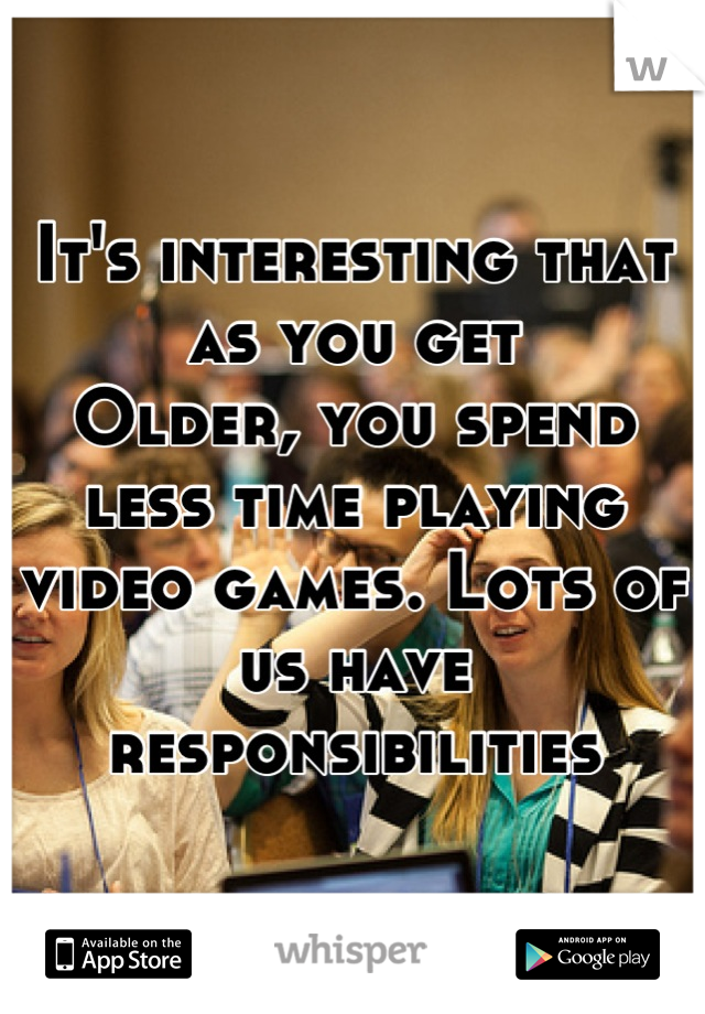 It's interesting that as you get
Older, you spend less time playing video games. Lots of us have responsibilities