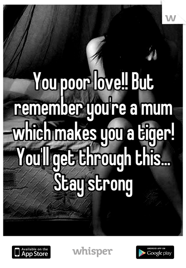 You poor love!! But remember you're a mum which makes you a tiger! You'll get through this... Stay strong