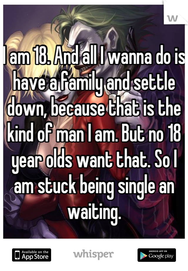 I am 18. And all I wanna do is have a family and settle down, because that is the kind of man I am. But no 18 year olds want that. So I am stuck being single an waiting.