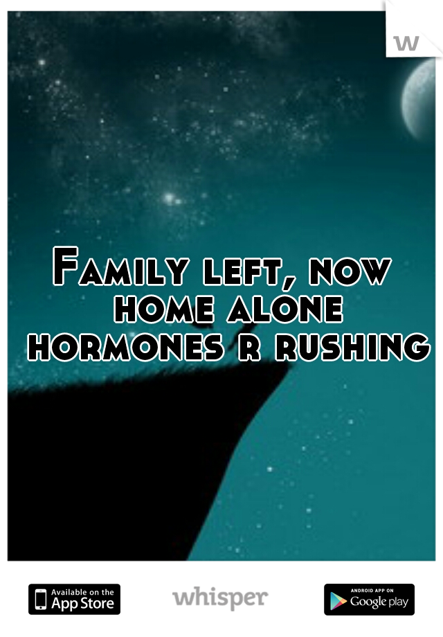Family left, now home alone hormones r rushing