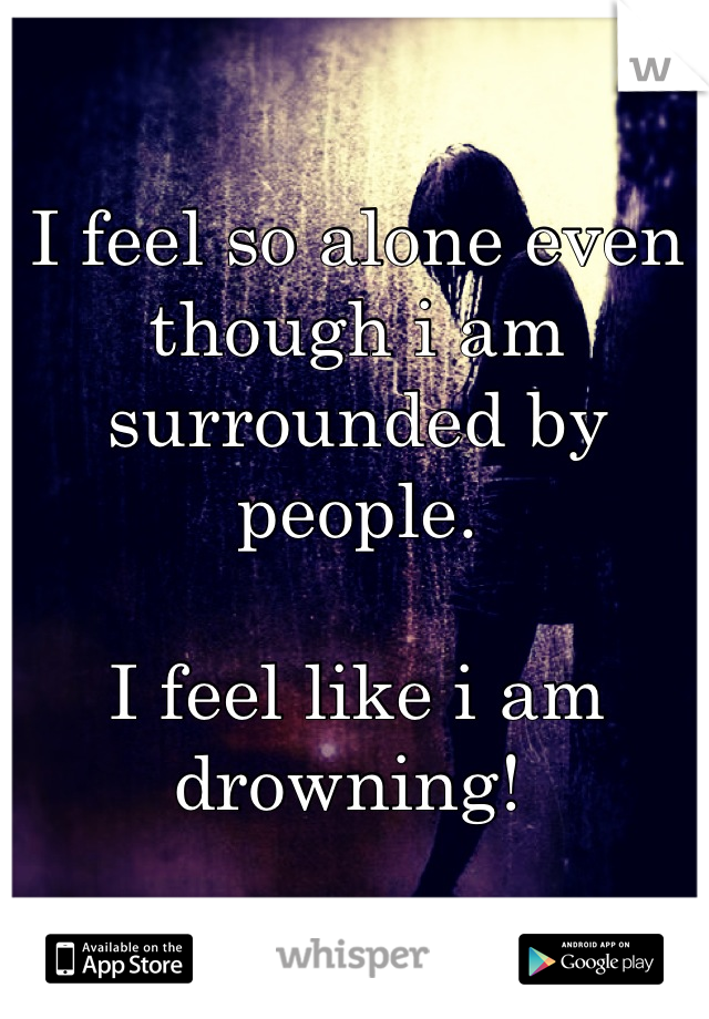 I feel so alone even though i am surrounded by people.

I feel like i am drowning! 