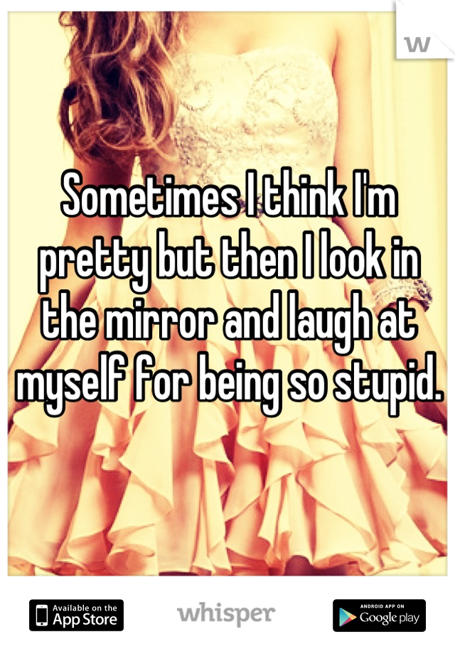 Sometimes I think I'm pretty but then I look in the mirror and laugh at myself for being so stupid.