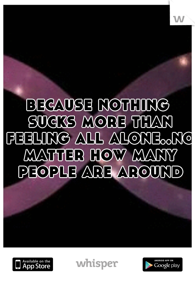 because nothing sucks more than feeling all alone..no matter how many people are around