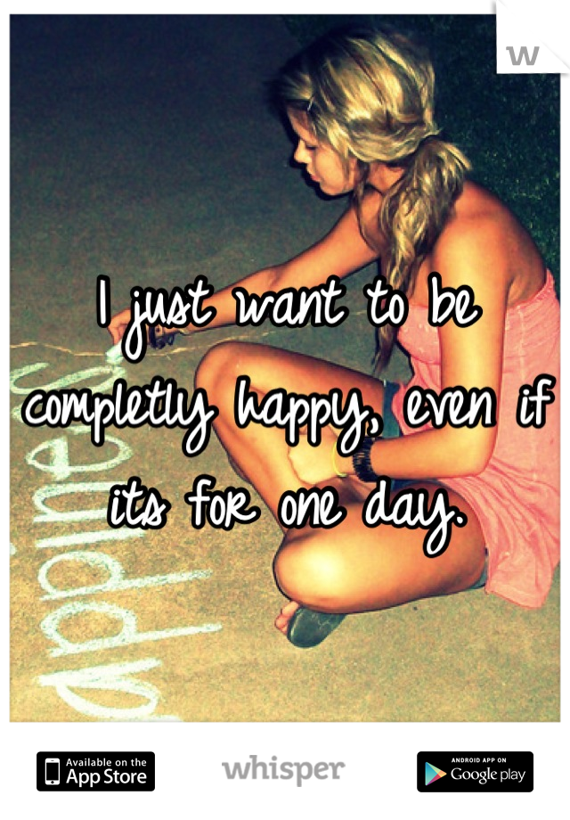 I just want to be completly happy, even if its for one day.
