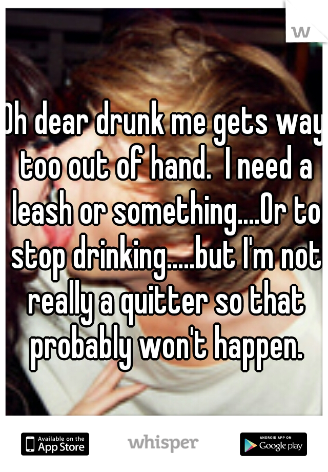 Oh dear drunk me gets way too out of hand.  I need a leash or something....Or to stop drinking.....but I'm not really a quitter so that probably won't happen.